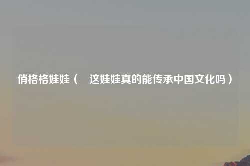 俏格格娃娃（   这娃娃真的能传承中国文化吗）