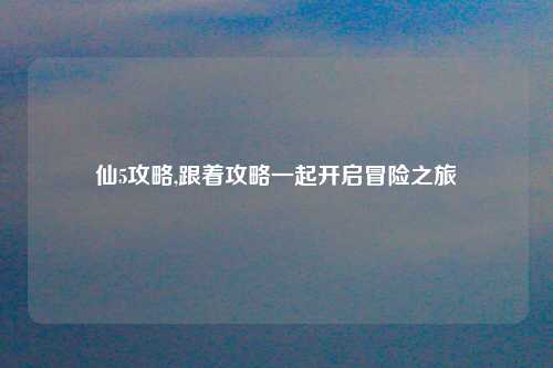 仙5攻略,跟着攻略一起开启冒险之旅