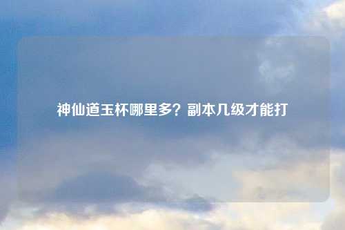 神仙道玉杯哪里多？副本几级才能打