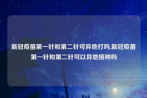 新冠疫苗第一针和第二针可异地打吗,新冠疫苗第一针和第二针可以异地接种吗