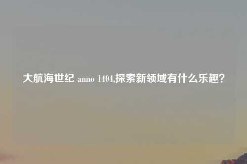大航海世纪 anno 1404,探索新领域有什么乐趣？