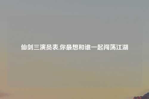 仙剑三演员表,你最想和谁一起闯荡江湖