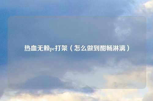 热血无赖pc打架（怎么做到酣畅淋漓）