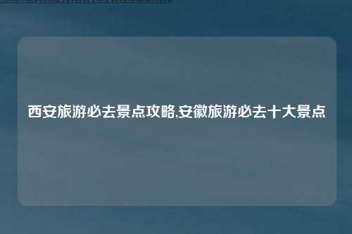 西安旅游必去景点攻略,安徽旅游必去十大景点