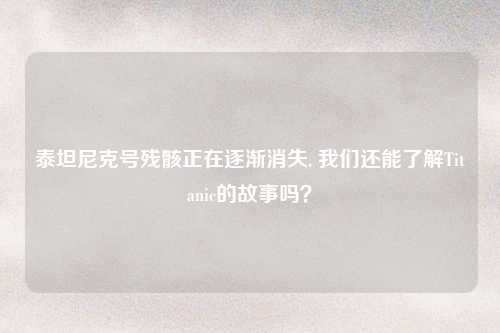 泰坦尼克号残骸正在逐渐消失, 我们还能了解Titanic的故事吗？
