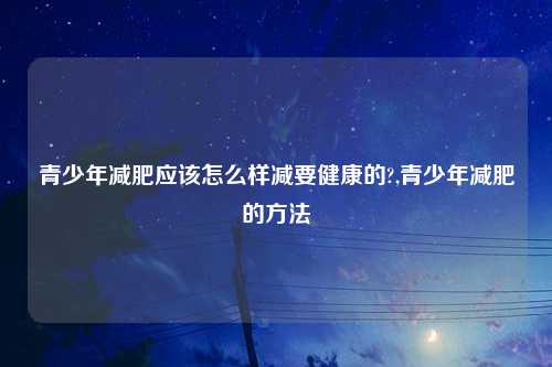 青少年减肥应该怎么样减要健康的?,青少年减肥的方法