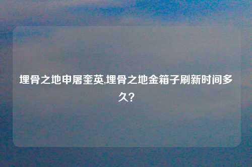 埋骨之地申屠奎英,埋骨之地金箱子刷新时间多久？