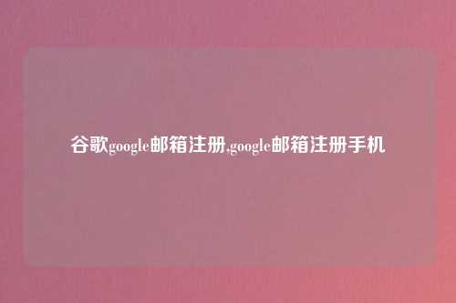 谷歌google邮箱注册,google邮箱注册手机