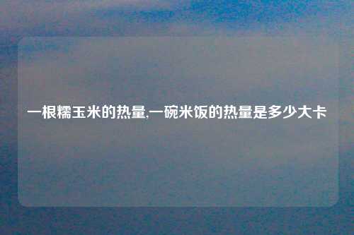 一根糯玉米的热量,一碗米饭的热量是多少大卡