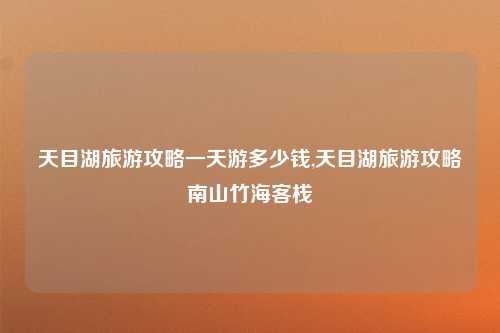 天目湖旅游攻略一天游多少钱,天目湖旅游攻略南山竹海客栈
