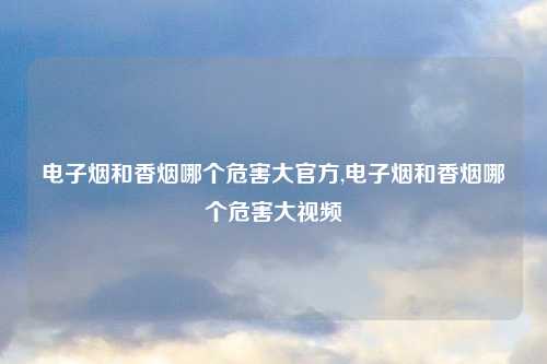 电子烟和香烟哪个危害大官方,电子烟和香烟哪个危害大视频
