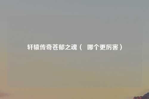 轩辕传奇苍郁之魂（  哪个更厉害）