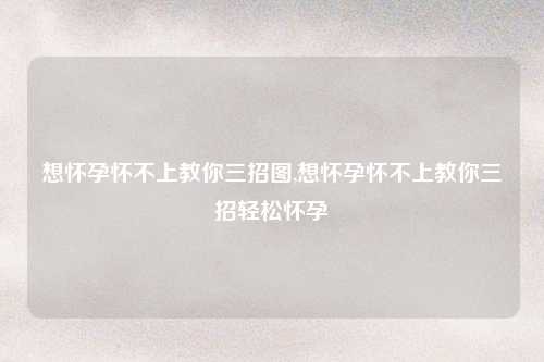 想怀孕怀不上教你三招图,想怀孕怀不上教你三招轻松怀孕