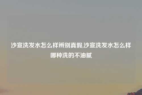 沙宣洗发水怎么样辨别真假,沙宣洗发水怎么样哪种洗的不油腻