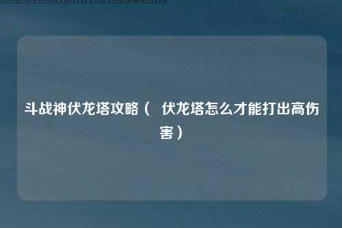 斗战神伏龙塔攻略（  伏龙塔怎么才能打出高伤害）