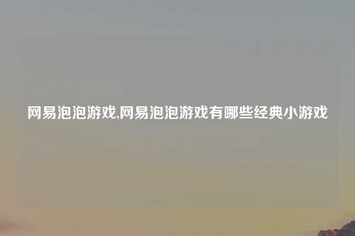 网易泡泡游戏,网易泡泡游戏有哪些经典小游戏