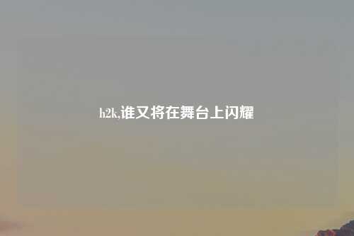 h2k,谁又将在舞台上闪耀