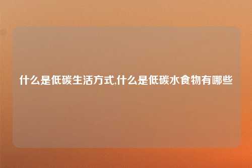 什么是低碳生活方式,什么是低碳水食物有哪些