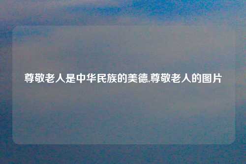 尊敬老人是中华民族的美德,尊敬老人的图片