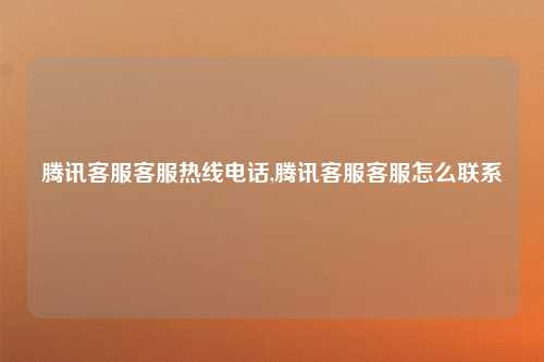 腾讯客服客服热线电话,腾讯客服客服怎么联系