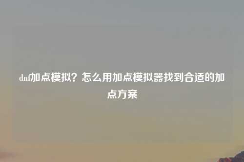 dnf加点模拟？怎么用加点模拟器找到合适的加点方案