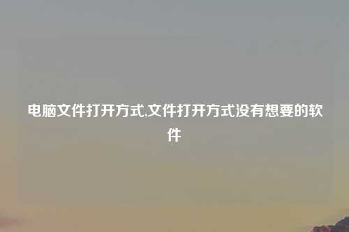 电脑文件打开方式,文件打开方式没有想要的软件