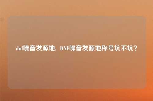 dnf噪音发源地,  DNF噪音发源地称号坑不坑？