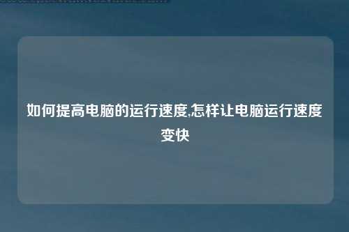 如何提高电脑的运行速度,怎样让电脑运行速度变快