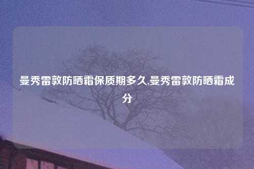 曼秀雷敦防晒霜保质期多久,曼秀雷敦防晒霜成分