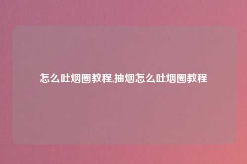 怎么吐烟圈教程,抽烟怎么吐烟圈教程