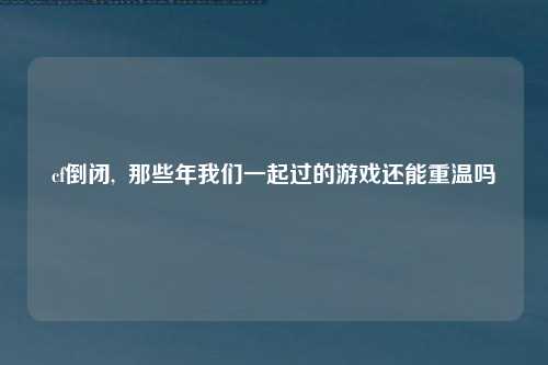 cf倒闭,  那些年我们一起过的游戏还能重温吗
