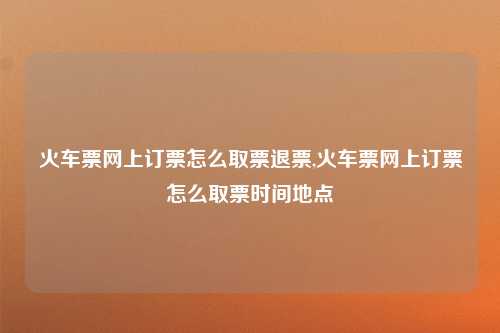 火车票网上订票怎么取票退票,火车票网上订票怎么取票时间地点