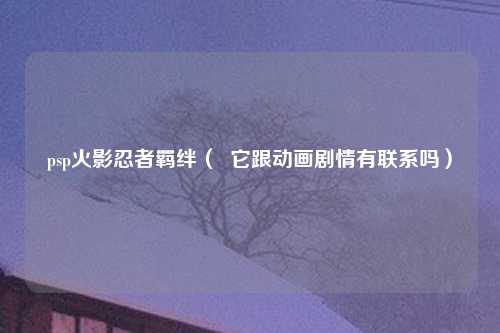 psp火影忍者羁绊（  它跟动画剧情有联系吗）