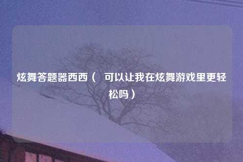 炫舞答题器西西（  可以让我在炫舞游戏里更轻松吗）