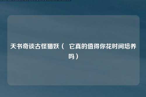 天书奇谈古怪猫妖（  它真的值得你花时间培养吗）