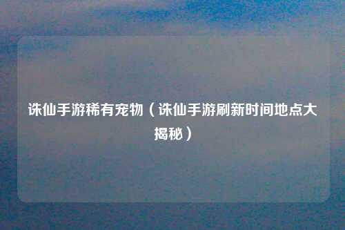 诛仙手游稀有宠物（诛仙手游刷新时间地点大揭秘）