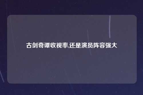 古剑奇谭收视率,还是演员阵容强大