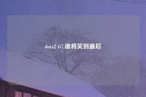 dota2 ti7,谁将笑到最后