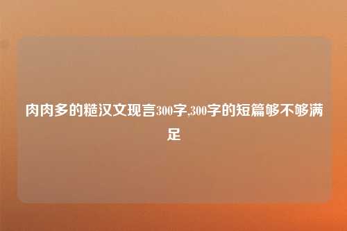 肉肉多的糙汉文现言300字,300字的短篇够不够满足