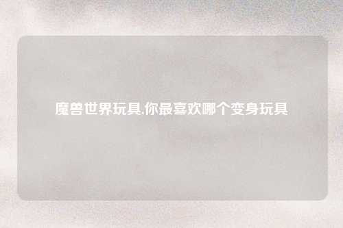 魔兽世界玩具,你最喜欢哪个变身玩具