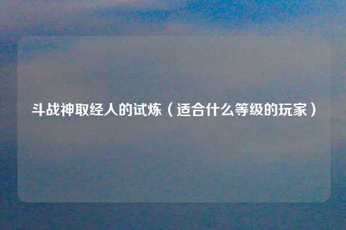 斗战神取经人的试炼（适合什么等级的玩家）
