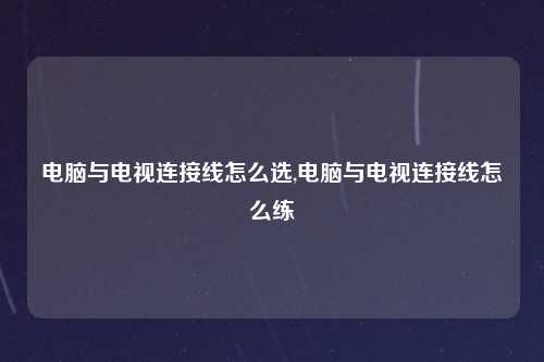 电脑与电视连接线怎么选,电脑与电视连接线怎么练