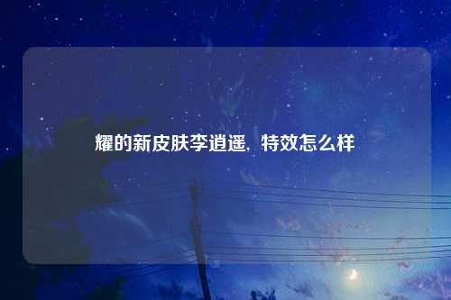 耀的新皮肤李逍遥,  特效怎么样