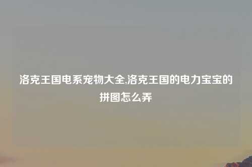 洛克王国电系宠物大全,洛克王国的电力宝宝的拼图怎么弄