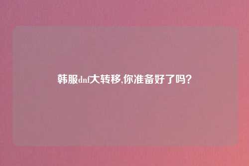韩服dnf大转移,你准备好了吗？