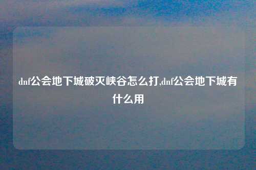 dnf公会地下城破灭峡谷怎么打,dnf公会地下城有什么用
