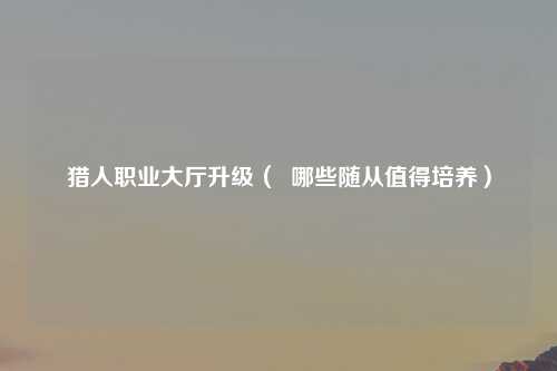 猎人职业大厅升级（  哪些随从值得培养）