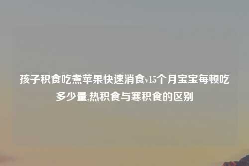 孩子积食吃煮苹果快速消食v15个月宝宝每顿吃多少量,热积食与寒积食的区别