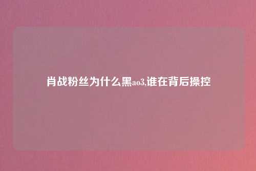 肖战粉丝为什么黑ao3,谁在背后操控