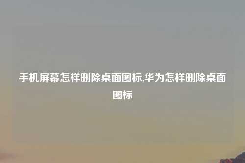 手机屏幕怎样删除桌面图标,华为怎样删除桌面图标